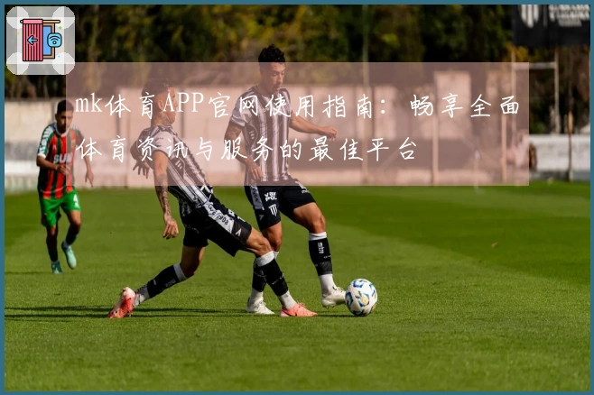 mk体育APP官网使用指南：畅享全面体育资讯与服务的最佳平台